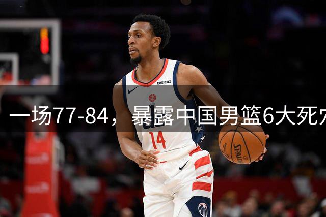 一场77-84，暴露中国男篮6大死穴，一人狂砍14分，成唯一遮羞布