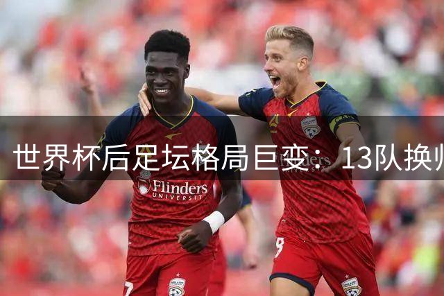 世界杯后足坛格局巨变：13队换帅+传奇谢幕+00后挑大梁