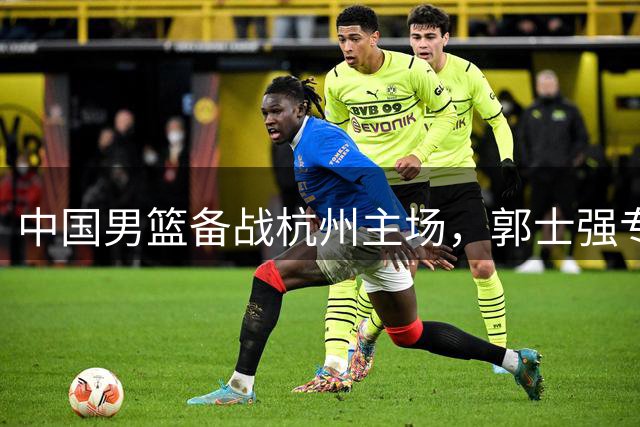 中国男篮备战杭州主场，郭士强专注迎战黎巴嫩队