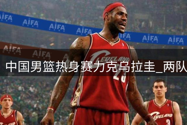中国男篮热身赛力克乌拉圭 两队15日将再决高下
