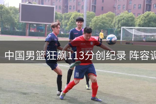 中国男篮狂飙113分创纪录 阵容调整引发热议