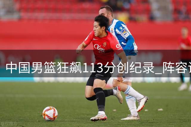中国男篮狂飙113分创纪录 阵容调整引发热议