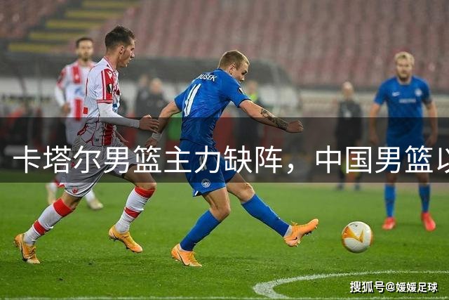 卡塔尔男篮主力缺阵，中国男篮以稳为主迎战