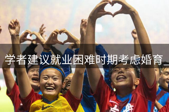 学者建议就业困难时期考虑婚育 引发生育政策热议
