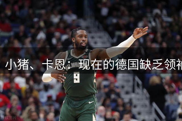 小猪、卡恩：现在的德国缺乏领袖，否则不会2次小组出局＋1次16强