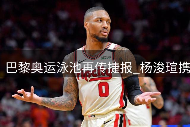 巴黎奥运泳池再传捷报 杨浚瑄携手何诗蓓挺进女子百米自由泳决赛