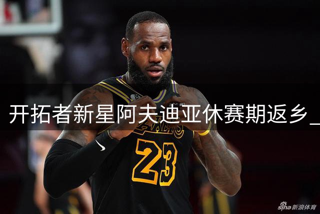 开拓者新星阿夫迪亚休赛期返乡 晒温馨聚会照引热议