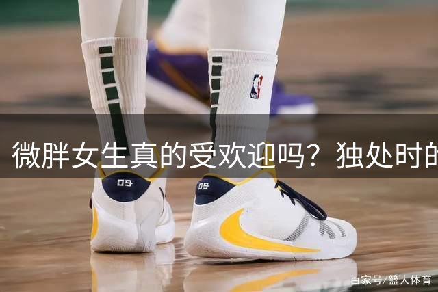 微胖女生真的受欢迎吗？独处时的不自信与外在魅力