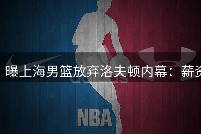 曝上海男篮放弃洛夫顿内幕：薪资分歧+战术冲突 护框型外援成补强重点