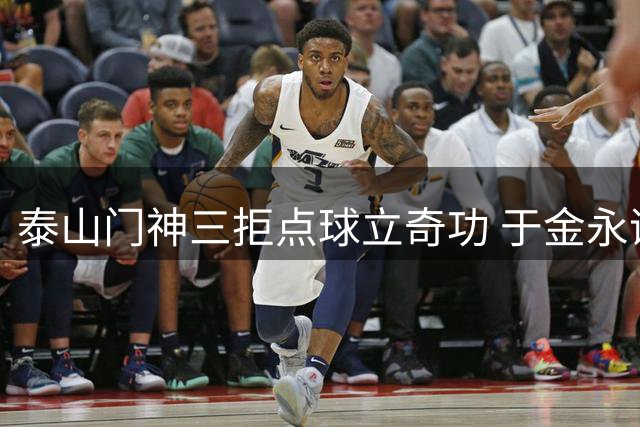 泰山门神三拒点球立奇功 于金永谦称胜利属于全队
