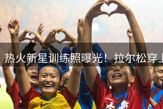热火新星训练照曝光！拉尔松穿上赛季争冠战袍引热议