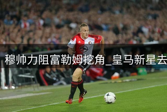 穆帅力阻富勒姆挖角 皇马新星去留现分歧