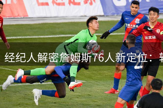 经纪人解密詹姆斯76人新定位：转型组织核心 策动进攻铁三角