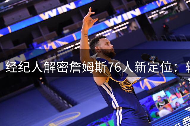 经纪人解密詹姆斯76人新定位：转型组织核心 策动进攻铁三角