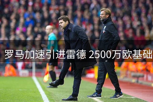 罗马加速引进雷德 2500万欧基础转会费+浮动条款谈判进入关键阶段