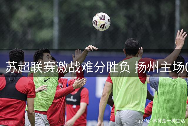苏超联赛激战难分胜负 扬州主场0-0闷平徐州