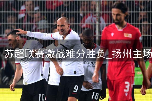 苏超联赛激战难分胜负 扬州主场0-0闷平徐州