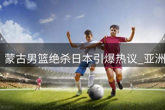 蒙古男篮绝杀日本引爆热议 亚洲篮坛格局或将重塑