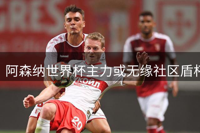 阿森纳世界杯主力或无缘社区盾杯首发阵容