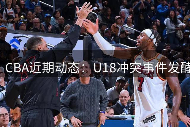 CBA近期动态：U18冲突事件发酵 联赛规则调整 新疆辟谣转会传闻