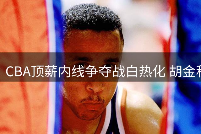 CBA顶薪内线争夺战白热化 胡金秋成今夏最大"标王